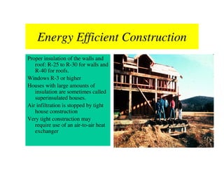 Energy Efficient Construction
Proper insulation of the walls and
   roof: R-25 to R-30 for walls and
   R-40 for roofs.
Windows R-3 or higher
Houses with large amounts of
   insulation are sometimes called
   superinsulated houses.
Air infiltration is stopped by tight
   house construction
Very tight construction may
   require use of an air-to-air heat
   exchanger
 
