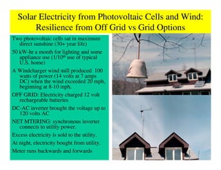 Solar Electricity from Photovoltaic Cells and Wind:
       Resilience from Off Grid vs Grid Options
Two photovoltaic cells sat in maximum
   direct sunshine (30+ year life)
50 kW-hr a month for lighting and some
   appliance use (1/10th use of typical
   U.S. home)
A Windcharger wind mill produced 100
   watts of power (14 volts at 7 amps
   DC) when the wind exceeded 20 mph,
   beginning at 8-10 mph.
OFF GRID: Electricity charged 12 volt
   rechargeable batteries
DC-AC inverter brought the voltage up to
   120 volts AC
NET MTERING: synchronous inverter
   connects to utility power.
Excess electricity is sold to the utility.
At night, electricity bought from utility.
Meter runs backwards and forwards
 