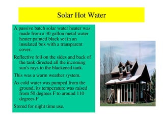 Solar Hot Water
A passive batch solar water heater was
  made from a 30 gallon metal water
  heater painted black set in an
  insulated box with a transparent
  cover.
Reflective foil on the sides and back of
  the tank directed all the incoming
  sun's rays to the blackened tank.
This was a warm weather system.
As cold water was pumped from the
  ground, its temperature was raised
  from 50 degrees F to around 110
  degrees F
Stored for night time use.
 