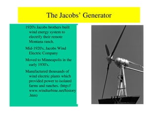 The Jacobs’ Generator
1920's Jacobs brothers built
  wind energy system to
  electrify their remote
  Montana ranch.
Mid-1920's, Jacobs Wind
 Electric Company
Moved to Minneapolis in the
 early 1930's.
Manufactured thousands of
 wind electric plants which
 provided power to isolated
 farms and ranches. (http://
 www.windturbine.net/history
 .htm)
 