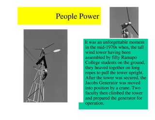 People Power


        It was an unforgettable moment
        in the mid-1970s when, the tall
        wind tower having been
        assembled by fifty Ramapo
        College students on the ground,
        they heaved together on long
        ropes to pull the tower upright.
        After the tower was secured, the
        Jacobs Generator was moved
        into position by a crane. Two
        faculty then climbed the tower
        and prepared the generator for
        operation.
 
