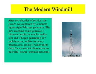 The Modern Windmill
After two decades of service, the
Jacobs was replaced by a modern
lightweight Whisper generator. The
new machine could generate 1
kilowatt despite its much smaller
size and it began generating at 7
mph breezes, unlike its heavy
predecessor, giving it wider utility
(http://www.electricalternatives.co
m/world_power_technologies.htm).
 