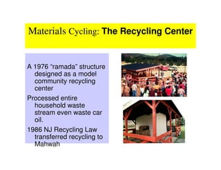 Materials Cycling: The Recycling Center


A 1976 “ramada” structure
  designed as a model
  community recycling
  center
Processed entire
  household waste
  stream even waste car
  oil.
1986 NJ Recycling Law
  transferred recycling to
  Mahwah
 