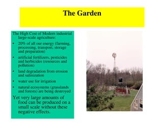 The Garden

The High Cost of Modern industrial
   large-scale agriculture:
• 20% of all our energy (farming,
   processing, transport, storage
   and preparation)
• artificial fertilizers, pesticides
   and herbicides (resources and
   pollution)
• land degradation from erosion
   and salinization
• water use for irrigation
• natural ecosystems (grasslands
   and forests) are being destroyed
Yet very large amounts of
  food can be produced on a
  small scale without these
  negative effects.
 