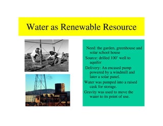 Water as Renewable Resource

               Need: the garden, greenhouse and
                 solar school house
              Source: drilled 100’ well to
                 aquifer
              Delivery: An encased pump
                 powered by a windmill and
                 later a solar panel.
              Water was pumped into a raised
                 cask for storage.
              Gravity was used to move the
                 water to its point of use.
 