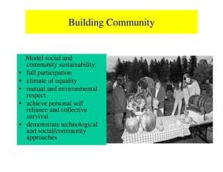 Building Community


    Model social and
    community sustainability:
•   full participation
•   climate of equality
•   mutual and environmental
    respect
•   achieve personal self
    reliance and collective
    survival
•   demonstrate technological
    and social/community
    approaches
 