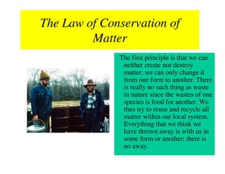 The Law of Conservation of
         Matter
              The first principle is that we can
               neither create nor destroy
               matter; we can only change it
               from one form to another. There
               is really no such thing as waste
               in nature since the wastes of one
               species is food for another. We
               thus try to reuse and recycle all
               matter within our local system.
               Everything that we think we
               have thrown away is with us in
               some form or another; there is
               no away.
 