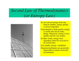 Second Law of Thermodynamics
      (or Entropy Law)
              As we convert energy from one
                  form to another, energy quality
                  is always degraded.
              Concentrated or high quality energy
                  is useful and can do many
                  things. Dispersed energy is low-
                  quality and not very useful.
              In other words, energy once
                  degraded cannot be recycled to
                  do useful tasks.
              Low quality energy = pollution.
              Dispersed pollutants are practically
                  impossible to remove from the
                  environment.
 
