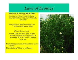 Laws of Ecology
   The laws of ecology tell us that:
    humans are interconnected and
   interdependent with everything else
                on earth

   Everything is interconnected: we
        cannot do just one thing

         Nature knows best:
   we must not interfere with earth's
    natural biogeochemical cycles in
    ways that destroy our life-support
                 systems.

Everything goes somewhere: there is no
   "away"
Unassimilated Waste = pollution
 