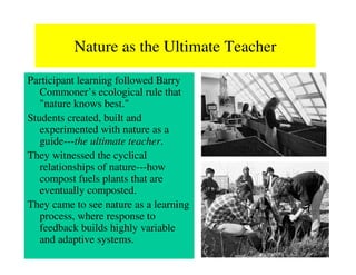 Nature as the Ultimate Teacher
Participant learning followed Barry
   Commoner’s ecological rule that
   "nature knows best."
Students created, built and
   experimented with nature as a
   guide---the ultimate teacher.
They witnessed the cyclical
   relationships of nature---how
   compost fuels plants that are
   eventually composted.
They came to see nature as a learning
   process, where response to
   feedback builds highly variable
   and adaptive systems.
 