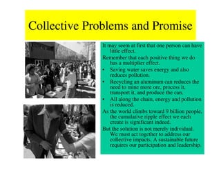 Collective Problems and Promise
             It may seem at first that one person can have
                 little effect.
             Remember that each positive thing we do
                 has a multiplier effect.
             • Saving water saves energy and also
                 reduces pollution.
             • Recycling an aluminum can reduces the
                 need to mine more ore, process it,
                 transport it, and produce the can.
             • All along the chain, energy and pollution
                 is reduced.
             As the world climbs toward 9 billion people,
                 the cumulative ripple effect we each
                 create is significant indeed.
             But the solution is not merely individual.
                 We must act together to address our
                 collective impacts. A sustainable future
                 requires our participation and leadership.
 