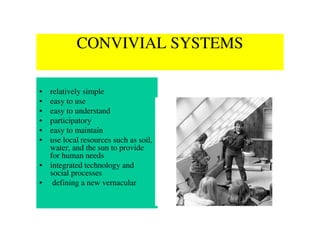 CONVIVIAL SYSTEMS

• relatively simple
• easy to use
• easy to understand
• participatory
• easy to maintain
• use local resources such as soil,
  water, and the sun to provide
  for human needs
• integrated technology and
  social processes
• defining a new vernacular
 