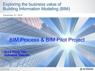 © 2014 Autodesk
Exploring the business value of
Building Information Modeling (BIM)
December, 4th 2014
BIM Process & BIM Pilot Project
Dr.Lê Hùng Tiến
Autodesk Vietnam
 
