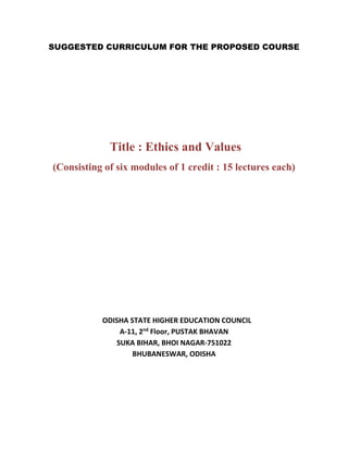 SUGGESTED CURRICULUM FOR THE PROPOSED COURSE
Title : Ethics and Values
(Consisting of six modules of 1 credit : 15 lectures each)
ODISHA STATE HIGHER EDUCATION COUNCIL
A-11, 2nd
Floor, PUSTAK BHAVAN
SUKA BIHAR, BHOI NAGAR-751022
BHUBANESWAR, ODISHA
 