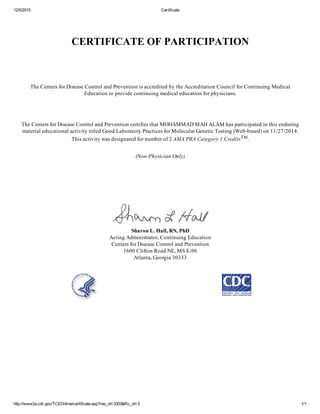12/5/2015 Certificate
http://www2a.cdc.gov/TCEOnline/certificate.asp?res_id=3303&Rc_id=3 1/1
CERTIFICATE OF PARTICIPATION
The Centers for Disease Control and Prevention is accredited by the Accreditation Council for Continuing Medical
Education to provide continuing medical education for physicians.
The Centers for Disease Control and Prevention certifies that MOHAMMAD MAH ALAM has participated in this enduring
material educational activity titled Good Laboratory Practices for Molecular Genetic Testing (Web­based) on 11/27/2014.
This activity was designated for number of 2 AMA PRA Category 1 CreditsTM.
(Non­Physician Only)
Sharon L. Hall, RN, PhD
Acting Administrator, Continuing Education
Centers for Disease Control and Prevention
1600 Clifton Road NE, MS E­96
Atlanta, Georgia 30333
    
 