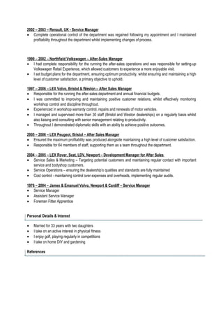 2002 – 2003 – Renault, UK - Service Manager
• Complete operational control of the department was regained following my appointment and I maintained
profitability throughout the department whilst implementing changes of process.
1999 – 2002 – Northfield Volkswagen – After-Sales Manager
• I had complete responsibility for the running the after-sales operations and was responsible for setting-up
Volkswagen Retail Experience, which allowed customers to experience a more enjoyable visit.
• I set budget plans for the department, ensuring optimum productivity, whilst ensuring and maintaining a high
level of customer satisfaction, a primary objective to uphold.
1997 – 2006 – LEX Volvo, Bristol & Weston – After Sales Manager
• Responsible for the running the after-sales department and annual financial budgets.
• I was committed to improving and maintaining positive customer relations, whilst effectively monitoring
workshop control and discipline throughout.
• Experienced in workshop warranty control, repairs and renewals of motor vehicles.
• I managed and supervised more than 30 staff (Bristol and Weston dealerships) on a regularly basis whilst
also liaising and consulting with senior management relating to productivity.
• Throughout I demonstrated diplomatic skills with an ability to achieve positive outcomes.
2005 – 2006 – LEX Peugeot, Bristol – After Sales Manager
• Ensured the maximum profitability was produced alongside maintaining a high level of customer satisfaction.
• Responsible for 64 members of staff, supporting them as a team throughout the department.
2004 – 2005 – LEX Rover, Seat, LDV, Newport – Development Manager for After Sales
• Service Sales & Marketing – Targeting potential customers and maintaining regular contact with important
service and bodyshop customers.
• Service Operations – ensuring the dealership’s qualities and standards are fully maintained
• Cost control - maintaining control over expenses and overheads, implementing regular audits.
1976 – 2004 – James & Emanuel Volvo, Newport & Cardiff – Service Manager
• Service Manager
• Assistant Service Manager
• Foreman Fitter Apprentice
Personal Details & Interest
• Married for 33 years with two daughters
• I take on an active interest in physical fitness
• I enjoy golf, playing regularly in competitions
• I take on home DIY and gardening
References
 