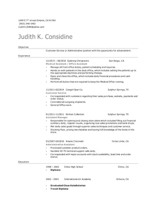 1699 E 7th
street Ontario, CA 91764
(903) 348-5453
Judith12584@yahoo.com
Judith K. Considine
Objective
Customer Service or Administrative position with the opportunity for advancement.
Experience
12/2015 – 08/2016 Goldring Chiropractic San Diego, CA
Medical Assistant / Office Assistant
 Manage all front office duties, patient scheduling and inquiries.
 Hands on with patients in the back office, which includes setting the patients up to
the appropriate machines and performing therapy.
 Open and close the office, which includes daily financial procedures and cash
handling.
 Perform all duties that are required to keep the Medical Office running.
11/2011-02/2014 Cowgirl Gear Co. Sulphur Springs, TX
Customer Service
 Corresponded with customers regarding their sales purchase, website, payments and
order status.
 Controlled all outgoing shipments.
 General Office work.
01/2011-11/2011 Kitchen Collection Sulphur Springs, TX
Assistant Manager
 Responsible for opening and closing store alone which included filling out financial
summary daily, register counts, organizing new sales promotions and bank drops.
 Met daily sales goals through superior sales techniques and customer service.
 Stocking floor, pricing merchandise and having full knowledge of the items in the
store.
03/2007-04/2010 Amano Cincinnati Yorba Linda, CA
Administrative Assistant
 Processed customer product orders.
 Handled 50-75 technical support calls daily.
 Corresponded with major accounts with stock availability, lead time and order
status.
Education
1998 – 2002 Chino High School Chino, CA
 Diploma
2002 - 2003 International Air Academy Ontario, CA
 Graduated Class Valedictorian
 Travel Diploma
 