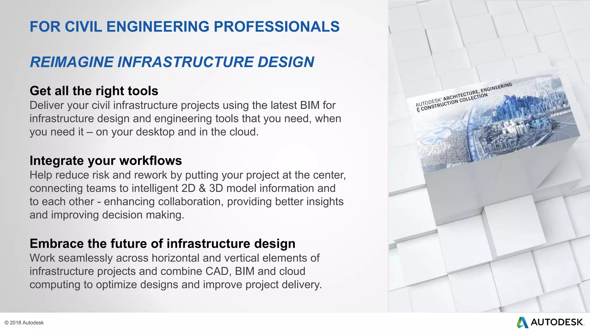© 2013 Autodesk© 2016 Autodesk
Get all the right tools
Deliver your civil infrastructure projects using the latest BIM for
infrastructure design and engineering tools that you need, when
you need it – on your desktop and in the cloud.
Integrate your workflows
Help reduce risk and rework by putting your project at the center,
connecting teams to intelligent 2D & 3D model information and
to each other - enhancing collaboration, providing better insights
and improving decision making.
Embrace the future of infrastructure design
Work seamlessly across horizontal and vertical elements of
infrastructure projects and combine CAD, BIM and cloud
computing to optimize designs and improve project delivery.
FOR CIVIL ENGINEERING PROFESSIONALS
REIMAGINE INFRASTRUCTURE DESIGN
 