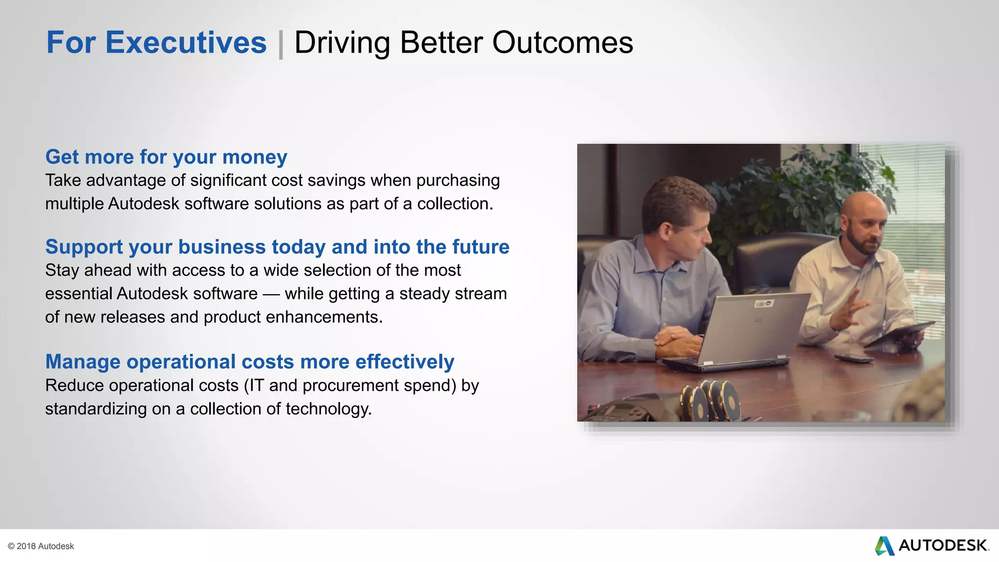© 2013 Autodesk© 2016 Autodesk
For Executives | Driving Better Outcomes
Get more for your money
Take advantage of significant cost savings when purchasing
multiple Autodesk software solutions as part of a collection.
Support your business today and into the future
Stay ahead with access to a wide selection of the most
essential Autodesk software — while getting a steady stream
of new releases and product enhancements.
Manage operational costs more effectively
Reduce operational costs (IT and procurement spend) by
standardizing on a collection of technology.
 