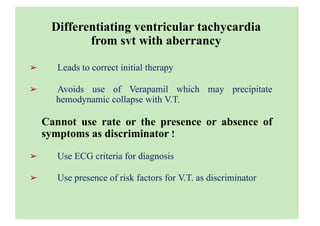 Loading...
Differentiating ventricular tachycardia
from svt with aberrancy
➢ Leads to correct initial therapy
➢ Avoids use of Verapamil which may precipitate
hemodynamic collapse with V.T.
Cannot use rate or the presence or absence of
symptoms as discriminator !
➢ Use ECG criteria for diagnosis
➢ Use presence of risk factors for V.T. as discriminator
 