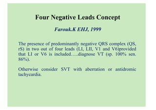 Four Negative Leads Concept
Farouk.K EHJ, 1999
The presence of predominantly negative QRS complex (QS,
rS) in two out of four leads (LI, LII, V1 and V6)provided
that LI or V6 is included…..diagnose VT (sp. 100% sen.
86%).
Otherwise consider SVT with aberration or antidromic
tachycardia.
 