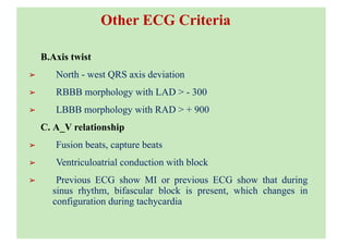 Other ECG Criteria
B.Axis twist
➢ North - west QRS axis deviation
➢ RBBB morphology with LAD > - 300
➢ LBBB morphology with RAD > + 900
C. A_V relationship
➢ Fusion beats, capture beats
➢ Ventriculoatrial conduction with block
➢ Previous ECG show MI or previous ECG show that during
sinus rhythm, bifascular block is present, which changes in
configuration during tachycardia
 