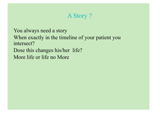 A Story ?
You always need a story
When exactly in the timeline of your patient you
intersect?
Dose this changes his/her life?
More life or life no More
 