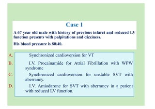 Case 1
A 67 year old male with history of previous infarct and reduced LV
function presents with palpitations and dizziness.
His blood pressure is 80/40.
A. Synchronized cardioversion for VT
B. I.V. Procainamide for Atrial Fibrillation with WPW
syndrome
C. Synchronized cardioversion for unstable SVT with
aberrancy.
D. I.V. Amiodarone for SVT with aberrancy in a patient
with reduced LV function.
 