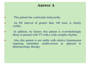 ➢ This patient has ventricular tachycardia.
➢ An RS interval of greater than 100 msec is clearly
visible.
➢ In addition, by history this patient is overwhelmingly
likely to present with VT with a wide complex rhythm.
➢ Also this patient is not stable with relative hypotension
requiring immediate cardioversion as opposed to
pharmacologic therapy.
Answer A
 