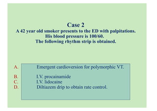 Case 2
A 42 year old smoker presents to the ED with palpitations.
His blood pressure is 100/60.
The following rhythm strip is obtained.
A. Emergent cardioversion for polymorphic VT.
B. I.V. procainamide
C. I.V. lidocaine
D. Diltiazem drip to obtain rate control.
 