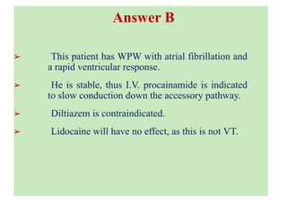 Loading...
Answer B
➢ This patient has WPW with atrial fibrillation and
a rapid ventricular response.
➢ He is stable, thus I.V. procainamide is indicated
to slow conduction down the accessory pathway.
➢ Diltiazem is contraindicated.
➢ Lidocaine will have no effect, as this is not VT.
 