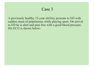 Case 3
A previously healthy 15-year old boy presents to ED with
sudden onset of palpitations while playing sport. On arrival
to ED he is alert and pain free with a good blood pressure.
His ECG is shown below:
 
