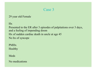 Case 3
29 year old Female
Hx
Presented to the ER after 3 episodes of palpitations over 3 days,
and a feeling of impending doom
Hx of sudden cardiac death in uncle at age 45
No hx of syncope
PMHx
Healthy
Meds
No medications
 