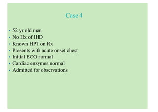 Case 4
• 52 yr old man
• No Hx of IHD
• Known HPT on Rx
• Presents with acute onset chest
• Initial ECG normal
• Cardiac enzymes normal
• Admitted for observations
 