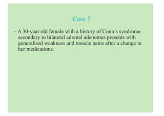 Case 5
• A 30-year old female with a history of Conn’s syndrome
secondary to bilateral adrenal adenomas presents with
generalised weakness and muscle pains after a change in
her medications.
 