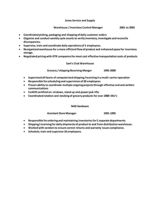 Jonas Service and Supply
Warehouse / Inventory Control Manager 2001 to 2003
 Coordinatedpicking,packaging and shippingofdaily customer orders
 Organize and conduct weeklycycle counts to verifyinventory,investigate and reconcile
discrepancies.
 Supervise,train and coordinate daily operationsof 5 employees.
 Reorganizedwarehouse for a more efficientflowofproduct and enhancedspace for inventory
storage.
 Negotiatedpricingwith OTR companiesfor most cost effective transportationcosts of products
Sam’s Club Warehouse
Grocery / shipping Receiving Manger 1995-2000
 Supervisedall facets of computerizedshipping/receivingina multi-carrieroperation
 Responsible forschedulingand supervisionof20 employees
 Provenability to coordinate multiple ongoingprojectsthrough effective oral and written
communications
 Forkliftcertifiedon: sitdown, stand up and powerjack lifts
 Coordinatedrotation and stockingof grocery products for over 2000 SKU’s
NHD Hardware
Assistant Store Manager 1991-1995
 Responsible fororderingand maintaining inventoriesfor5 separate departments
 Shipping/receivingfor dailyshipmentsof product to and from distributionwarehouse.
 Workedwith vendorsto ensure correct returns and warranty issuescompliance.
 Schedule,train and supervise 10 employees.
 