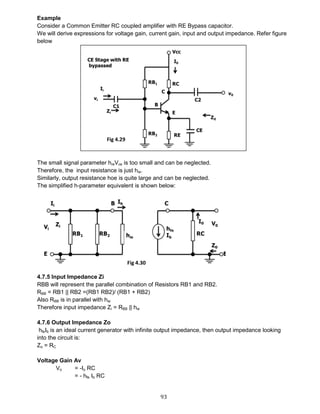93
Example
Consider a Common Emitter RC coupled amplifier with RE Bypass capacitor.
We will derive expressions for voltage gain, current gain, input and output impedance. Refer figure
below
The small signal parameter hreVce is too small and can be neglected.
Therefore, the input resistance is just hie.
Similarly, output resistance hoe is quite large and can be neglected.
The simplified h-parameter equivalent is shown below:
4.7.5 Input Impedance Zi
RBB will represent the parallel combination of Resistors RB1 and RB2.
RBB = RB1 || RB2 =(RB1 RB2)/ (RB1 + RB2)
Also RBB is in parallel with hie
Therefore input impedance Zi = RBB || hie
4.7.6 Output Impedance Zo
hfeIb is an ideal current generator with infinite output impedance, then output impedance looking
into the circuit is:
Zo = RC
Voltage Gain Av
Vo = -Io RC
= - hfe Ib RC
Fig 4.29
Fig 4.30
 