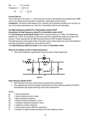 94
But Ib = Vi / hie then:
Therefore Vo = -
−hfe
hie
Vi RC
Av =
vo
vi
=
−hfe
hie
RC
Current Gain Ai
The current gain is the ratio Io / Ii. At the input the current is split between the parallel branch RBB
and hie. So looking at the equivalent h-parameter model again (shown below):
Limitations: The hybrid model always is for a specific set of operating conditions for accuracy. If
any of the device parameters vary, then the h parameters need to be recalculated..
4.8 High frequency hybrid Pi or Giacoletto model of BJT
Introduction to High frequency hybrid Pi or Giacoletto model of BJT
The low frequency small signal model of BJT is good enough up to 1 MHz. For frequencies
greater than 1 MHz, the response of internal and parasitic capacitances needs to be taken into
account. These capacitances do affect the performance of BJT at higher frequencies.
The high frequency small signal model of transistor shown below takes into account the effects of
internal and parasitic capacitance’s encountered in BJTs.
This high frequency hybrid pi model is also called as Giacoletto model.
What are the effects on BJT at high frequencies?
 The internal feedback capacitances reduce the gain at high frequencies.
High frequency Model of BJT
 BJTs therefore will have a high frequency performance deficiency.
 The capacitances will store charges and therefore limit the switching speeds of the BJTs
and therefore high speed switching circuits will underperform..
Where
gm = Transconductance
B’ = internal reference point in base
Rbb’ = Base spreading resistance
Rb’e = Internal resistance between b’ and e
Rb’c = Feedback resistance between b’ and c
Rce = collector to emitter resistance
Ce = emitter base junction diffusion capacitance
Cc = transition or space charge capacitance of base collector junction.
Fig 4.31
 