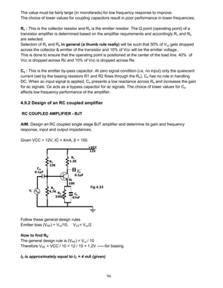 96
The value must be fairly large (in microfarads) for low frequency response to improve.
The choice of lower values for coupling capacitors result in poor performance in lower frequencies.
Rc : This is the collector resistor and Re is the emitter resistor. The Q point (operating point) of a
transistor amplifier is determined based on the amplifier requirements and accordingly Rc and Re
are selected.
Selection of Rc and Re in general (a thumb rule really) will be such that 50% of Vcc gets dropped
across the collector & emitter of the transistor and 10% of Vcc will be the emitter voltage..
This is done to ensure that the operating point is positioned at the center of the load line. 40% of
Vcc is dropped across Rc and 10% of Vcc is dropped across Re.
Ce : This is the emitter by-pass capacitor. At zero signal condition (i.e, no input) only the quiescent
current (set by the biasing resistors R1 and R2 flows through the Re). Ce has no role in handling
DC. When ac input signal is applied, Ce presents a low reactance across Re and increases the gain
for ac signals. Ce acts as a bypass capacitor for ac signals. The choice of lower values for Ce
affects low frequency performance of the amplifier.
4.9.2 Design of an RC coupled amplifier
RC COUPLED AMPLIFIER - BJT
AIM: Design an RC coupled single stage BJT amplifier and determine its gain and frequency
response, input and output impedances.
Given VCC = 12V, IC = 4mA, β = 100.
Follow these general design rules
Emitter bias (VRE) = Vcc/10, VCE= Vcc/2
How to find RE:
The general design rule is (VRE) = Vcc / 10
Therefore VRE = VCC / 10 = 12 / 10 = 1.2V ------for biasing
IE is approximately equal to IC = 4 mA (given)
Fig 4.33
 