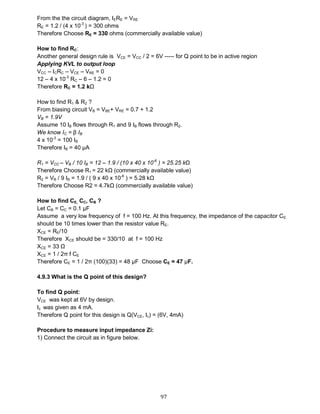 97
From the the circuit diagram, IERE = VRE
RE = 1.2 / (4 x 10-3
) = 300 ohms
Therefore Choose RE = 330 ohms (commercially available value)
How to find RC:
Another general design rule is VCE = VCC / 2 = 6V ----- for Q point to be in active region
Applying KVL to output loop
VCC – ICRC – VCE – VRE = 0
12 – 4 x 10-3
RC – 6 – 1.2 = 0
Therefore RC = 1.2 kΩ
How to find R1 & R2 ?
From biasing circuit VB = VBE+ VRE = 0.7 + 1.2
VB = 1.9V
Assume 10 IB flows through R1 and 9 IB flows through R2.
We know IC = β IB
4 x 10-3
= 100 IB
Therefore IB = 40 μA
R1 = VCC – VB / 10 IB = 12 – 1.9 / (10 x 40 x 10-6
) = 25.25 kΩ
Therefore Choose R1 = 22 kΩ (commercially available value)
R2 = VB / 9 IB = 1.9 / ( 9 x 40 x 10-6
) = 5.28 kΩ
Therefore Choose R2 = 4.7kΩ (commercially available value)
How to find CE, CC, CB ?
Let CB = CC = 0.1 μF
Assume a very low frequency of f = 100 Hz. At this frequency, the impedance of the capacitor CE
should be 10 times lower than the resistor value RE.
XCE = RE/10
Therefore XCE should be = 330/10 at f = 100 Hz
XCE = 33 Ω
XCE = 1 / 2π f CE
Therefore CE = 1 / 2π (100)(33) = 48 μF Choose CE = 47 μF.
4.9.3 What is the Q point of this design?
To find Q point:
VCE was kept at 6V by design.
Ic was given as 4 mA.
Therefore Q point for this design is Q(VCE, Ic) = (6V, 4mA)
Procedure to measure input impedance Zi:
1) Connect the circuit as in figure below.
 