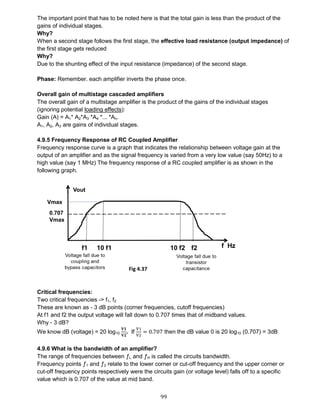 99
The important point that has to be noted here is that the total gain is less than the product of the
gains of individual stages.
Why?
When a second stage follows the first stage, the effective load resistance (output impedance) of
the first stage gets reduced
Why?
Due to the shunting effect of the input resistance (impedance) of the second stage.
Phase: Remember. each amplifier inverts the phase once.
Overall gain of multistage cascaded amplifiers
The overall gain of a multistage amplifier is the product of the gains of the individual stages
(ignoring potential loading effects):
Gain (A) = A1* A2*A3 *A4 *... *An.
A1, A2, A3 are gains of individual stages.
4.9.5 Frequency Response of RC Coupled Amplifier
Frequency response curve is a graph that indicates the relationship between voltage gain at the
output of an amplifier and as the signal frequency is varied from a very low value (say 50Hz) to a
high value (say 1 MHz) The frequency response of a RC coupled amplifier is as shown in the
following graph.
Critical frequencies:
Two critical frequencies -> f1, f2
These are known as - 3 dB points (corner frequencies, cutoff frequencies)
At f1 and f2 the output voltage will fall down to 0.707 times that of midband values.
Why - 3 dB?
We know dB (voltage) = 20 log10
𝐕𝟏
𝐕𝟐
. If
V1
V2
= 0.707 then the dB value 0 is 20 log10 (0.707) = 3dB
4.9.6 What is the bandwidth of an amplifier?
The range of frequencies between ƒL and ƒH is called the circuits bandwidth.
Frequency points ƒ1 and ƒ2 relate to the lower corner or cut-off frequency and the upper corner or
cut-off frequency points respectively were the circuits gain (or voltage level) falls off to a specific
value which is 0.707 of the value at mid band.
Fig 4.37
 