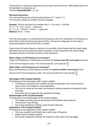 100
These points on a frequency response curve are known commonly as the -3dB (decibel) points. So
the bandwidth is simply given as:
Therefore Bandwidth BW = ƒ1 – ƒ2
Mid band frequencies:
This mid band frequencies will be typically between 10 * f1 and 0.1 * f2.
The mid band is where an amplifier should be operated.
Example: Find the mid band of an amplifier with f1 = 5 Hz and f2 = 100 KHz.
10 * f1 = 10 * 5 Hz = 50 Hz -- > lower end
0.1 * f2 = 0.1 * 100 KHz = 10 KHz -- > upper end
Midband: 50 Hz - 10 KHz
From the above graph, it is understood that the frequency rolls off or decreases for the frequencies
below 50Hz and for the frequencies above 20 KHz. whereas the voltage gain for the range of
frequencies between 50Hz and 20 KHz is constant.
Figure shows the typical frequency response of an amplifier. At low frequencies the output voltage
decreases because of coupling and bypass capacitors. At high frequencies, the output voltage
decreases because of transistor and stray wiring capacitance
What is Alpha cut-off frequency of a transistor?
Alpha cut-off frequency fα is the frequency at which the common base DC current gain α drops to
0.707 of its low frequency value. The common base DC current gain α =
𝑰 𝑪
𝑰 𝑬
What is Beta cut-off frequency of a transistor?
Beta cut-off frequency fβ is the frequency at which the common emitter current gain β value
drops to 0.707 of its low frequency value. The common emitter DC current gain β =
𝑰 𝑪
𝑰 𝑩
Advantages of RC Coupled Amplifier
The following are the advantages of RC coupled amplifier.
 The frequency response of RC amplifier provides constant gain over a wide frequency
range, hence most suitable for audio applications.
 The circuit is simple and has lower cost because it employs resistors and capacitors which
are cheap.
 It becomes more compact with the upgrading technology.
Disadvantages of RC Coupled Amplifier
The following are the disadvantages of RC coupled amplifier.
 The voltage and power gain are low because of the effective load resistance.
 They become noisy with age.
 Due to poor impedance matching, power transfer will be low.
Applications of RC Coupled Amplifier
The following are the applications of RC coupled amplifier.
 They have excellent audio fidelity over a wide range of frequency.
 Widely used as Voltage amplifiers
 Due to poor impedance matching, RC coupling is rarely used in the final stages.
 