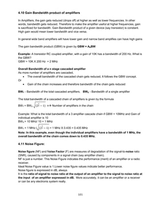 101
4.10 Gain Bandwidth product of amplifiers
In Amplifiers, the gain gets reduced (drops off) at higher as well as lower frequencies. In other
words, bandwidth gets reduced. Therefore to make the amplifier useful at higher frequencies, gain
is sacrificed for bandwidth. Gain Bandwidth product of a given device (say transistor) is constant.
High gain would mean lower bandwidth and vice versa.
In general wide band amplifiers will have lower gain and narrow band amplifies can have high gains
The gain bandwidth product (GBW) is given by GBW = ANBW
Example: A transistor RC coupled amplifier, with a gain of 10K has a bandwidth of 200 Hz. What is
the GBW?
GBW = 10K X 200 Hz = 2 MHz
Overall Bandwidth of a n stage cascaded amplifier
As more number of amplifiers are cascaded,
 The overall bandwidth of the cascaded chain gets reduced, It follows the GBW concept.
Or
 Gain of the chain increases and therefore bandwidth of the chain gets reduced
BWT - Bandwidth of the total cascaded amplifiers. BWS - Bandwidth of a single amplifier
The total bandwidth of a cascaded chain of amplifiers is given by the formula
BWT = BWS
√(2
1
n − 1) n Number of amplifiers in the chain
Example: What is the total bandwidth of a 3 amplifier cascade chain if GBW = 10MHz and Gain of
individual amplifier is 10
BWS = 10 MHz/ 10 = 1 MHz
BWT = 1 MHz (√(2
1
4 − 1) = 1 MHz X 0.435 = 0.435 MHz
Note: In this example, even though the individual amplifiers have a bandwidth of 1 MHz, the
overall bandwidth of the chain comes down to 0.435 MHz.
4.11 Noise Figure:
Noise figure (NF) and Noise Factor (F) are measures of degradation of the signal-to-noise ratio
(SNR), caused by components in a signal chain (say amplifier chain).
NF is just a number. This Noise Figure indicates the performance (merit) of an amplifier or a radio
receiver.
Ideal Noise Figure value is 1.Lower noise figure values indicate better performance.
Noise figure is expressed in dB, always
It is the ratio of signal to noise ratio at the output of an amplifier to the signal to noise ratio at
the input of an amplifier expressed in dB. More accurately, it can be an amplifier or a receiver
or can be any electronis system really.
 