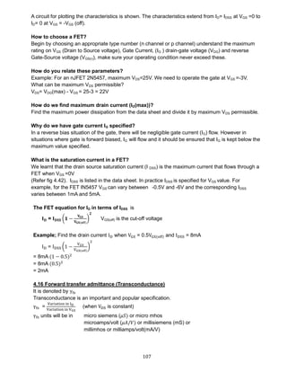 107
A circuit for plotting the characteristics is shown. The characteristics extend from ID= IDSS at VGS =0 to
ID= 0 at VGS = -VGS (off).
How to choose a FET?
Begin by choosing an appropriate type number (n channel or p channel) understand the maximum
rating on VGS (Drain to Source voltage), Gate Current, (IG ) drain-gate voltage (VDG) and reverse
Gate-Source voltage (VGS(r)), make sure your operating condition never exceed these.
How do you relate these parameters?
Example: For an nJFET 2N5457, maximum VDS=25V. We need to operate the gate at VGS =-3V.
What can be maximum VDS permissible?
VDS= VDG(max) - VGS = 25-3 = 22V
How do we find maximum drain current (ID(max))?
Find the maximum power dissipation from the data sheet and divide it by maximum VDS permissible.
Why do we have gate current IG specified?
In a reverse bias situation of the gate, there will be negligible gate current (IG) flow. However in
situations where gate is forward biased, IG will flow and it should be ensured that IG is kept below the
maximum value specified.
What is the saturation current in a FET?
We learnt that the drain source saturation current (I DSS) is the maximum current that flows through a
FET when VGS =0V
(Refer fig 4.42). IDSS is listed in the data sheet. In practice IDSS is specified for VGS value. For
example, for the FET IN5457 VGS can vary between -0.5V and -6V and the corresponding IDSS
varies between 1mA and 5mA.
The FET equation for ID in terms of IDSS is
𝐈 𝐃 = 𝐈 𝐃𝐒𝐒 (𝟏 −
𝐕 𝐆𝐒
𝐕 𝐆𝐒(𝐨𝐟𝐟)
)
𝟐
VGS(off) is the cut-off voltage
Example; Find the drain current ID when VGS = 0.5VGS(off) and IDSS = 8mA
ID = IDSS (1 −
VGS
VGS(off)
)
2
= 8mA (1 − 0.5)2
= 8mA (0.5)2
= 2mA
4.16 Forward transfer admittance (Transconductance)
It is denoted by γfs
Transconductance is an important and popular specification.
γfs =
Variation in ID
Variation in VGS
(when VDS is constant)
γfs units will be in micro siemens (𝜇𝑆) or micro mhos
microamps/volt (𝜇𝐴/𝑉) or millisiemens (mS) or
millimhos or milliamps/volt(mA/V)
 