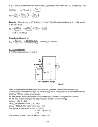 108
If γfs = 5mA/V, it means that the drain current (ID) varies by 5mA when input VGS changes by 1 volt
We know ID = IDSS (1 −
VGS
VGS(off)
)
2
γfs =
∆ID
∆VGS
=
2IDSS
VGS(off)
(1 −
VGS
VGS(off)
)
Example : Given VGS(off) = - 8V and IDSS = 10 mA. Find out transconductance at VGS = -2V and VGS
= -5V for a JFET.
γfs =
2IDSS
VGS(off)
(1 −
VGS
VGS(off)
) =
2×10
8
(1 −
(−5𝑉)
(−8𝑉)
)
= 2.5 ×
3
8
= 0.925 𝜇𝑆
Output admittance (𝛄 𝐨𝐬)
γos =
∆ID
∆VDS
|VGS =
Variation in ID
Variation in VDS
when VGS is constant
4.17 FET amplifier
A JFET amplifier is shown in fig 4.45
Drain is connected to the +ve supply and source is grounded (-ve terminal of the supply).
Gate source is reverse biased by a -ve power supply. An ac voltage source is connected in series.
We know FET is a voltage driven device.
As seen earlier, a change in gate source voltage (∆VGS) causes a change in drain current.
As the drain current changes, the drop across 𝑅1 changes correspondingly.
Let 𝑉𝐷𝐷 = 10V, R = 2kΩ
Let VGS be biased such that ID = 1.5mA
Let γfs = 5000𝜇S. The signal varies by ±40𝑚𝑉
The voltage at drain terminal 𝑉𝐷 = 𝑉𝐷𝐷 - ID 𝑅1
= 10V – 1.5mA × 2𝑘
= 7V
The variation in drain current at +40mV :∆ID=γfs X Vi
Fig 4.45
 