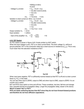 109
=5000µs X 40mv
=0.2mA
⸫Voltage VD at drain = 𝑉𝐷𝐷 - R1(ID +∆ID)
= 10v-2K(1.5mA+0.2mA)
= 10v-3.4v
= 6.6v
∆VD = 7.0v-6.6v = 0.4v
Variation in drain current at -40mv :∆ID=-0.2mA
⸫Voltage VD at drain = 𝑉𝐷𝐷 - R1(ID −∆ID)
= 10v-2K(1.5mA-0.2mA)
= 10v-2.6v
= 7.4v
∆VD = 7.0v-7.4v = -0.4v
Output variation V0 = ±0.4v
Input variation = ±40mv
⸫Gain of the amplifier= AV =
𝑉𝑜
𝑉𝑖
=
0.4𝑣
40𝑚𝑣
=10
4.18 FET Switch
An FET switch is shown in figure 4,46. It looks similar to a BJT switch.
When the input voltage is zero, FET is on drain current flows. The drain voltage VDS will be at
ground potential. FET in this conduction state has a drain-source on resistance [rDS(on)]. This is very
much lower than the saturation resistance of BJT.
When input goes negative, FET is sufficiently reverse biased so that FET is off and no drain current
flows.VDS=VDD in this state.
You can see when input is ZERO, output is ONE and when input is ONE, output is ZERO. It is an
inverter and a switch.
BJT and FETs have switch on time and off time. These constitute, rise time, fall time and storage
time, popularly termed as propagation delay. Longer the propagation delay, slower is the device.
Which is faster? BJT or FET?
FETs are faster switching devices than BJT since they do not have forward biased junctions
and therefore do not have diffusion capacitance.
Fig 4.46
 