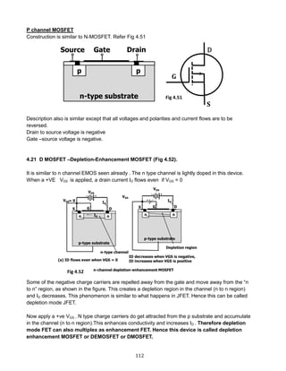 112
P channel MOSFET
Construction is similar to N-MOSFET. Refer Fig 4.51
Description also is similar except that all voltages and polarities and current flows are to be
reversed.
Drain to source voltage is negative
Gate –source voltage is negative.
4.21 D MOSFET –Depletion-Enhancement MOSFET (Fig 4.52).
It is similar to n channel EMOS seen already . The n type channel is lightly doped in this device.
When a +VE VDS is applied, a drain current ID flows even if VGS = 0
Some of the negative charge carriers are repelled away from the gate and move away from the “n
to n” region, as shown in the figure. This creates a depletion region in the channel (n to n region)
and ID decreases. This phenomenon is similar to what happens in JFET. Hence this can be called
depletion mode JFET.
Now apply a +ve VGS . N type charge carriers do get attracted from the p substrate and accumulate
in the channel (n to n region).This enhances conductivity and increases ID . Therefore depletion
mode FET can also multiplex as enhancement FET. Hence this device is called depletion
enhancement MOSFET or DEMOSFET or DMOSFET.
Fig 4.51
Fig 4.52
 