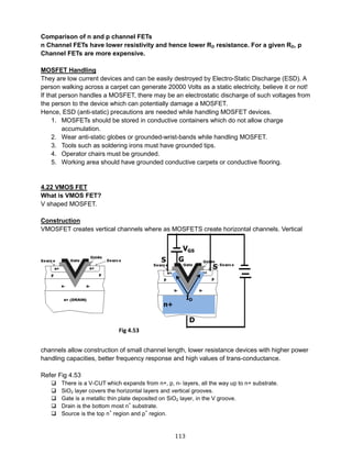 113
Comparison of n and p channel FETs
n Channel FETs have lower resistivity and hence lower RD resistance. For a given RD, p
Channel FETs are more expensive.
MOSFET Handling
They are low current devices and can be easily destroyed by Electro-Static Discharge (ESD). A
person walking across a carpet can generate 20000 Volts as a static electricity, believe it or not!
If that person handles a MOSFET, there may be an electrostatic discharge of such voltages from
the person to the device which can potentially damage a MOSFET.
Hence, ESD (anti-static) precautions are needed while handling MOSFET devices.
1. MOSFETs should be stored in conductive containers which do not allow charge
accumulation.
2. Wear anti-static globes or grounded-wrist-bands while handling MOSFET.
3. Tools such as soldering irons must have grounded tips.
4. Operator chairs must be grounded.
5. Working area should have grounded conductive carpets or conductive flooring.
4.22 VMOS FET
What is VMOS FET?
V shaped MOSFET.
Construction
VMOSFET creates vertical channels where as MOSFETS create horizontal channels. Vertical
channels allow construction of small channel length, lower resistance devices with higher power
handling capacities, better frequency response and high values of trans-conductance.
Refer Fig 4.53
 There is a V-CUT which expands from n+, p, n- layers, all the way up to n+ substrate.
 SiO2 layer covers the horizontal layers and vertical grooves.
 Gate is a metallic thin plate deposited on SiO2 layer, in the V groove.
 Drain is the bottom most n
+
substrate.
 Source is the top n
+
region and p
+
region.
Fig 4.53
 
