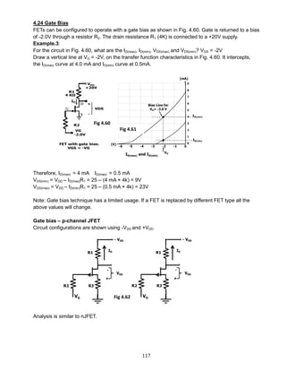117
4.24 Gate Bias
FETs can be configured to operate with a gate bias as shown in Fig. 4.60. Gate is returned to a bias
of -2.0V through a resistor R2. The drain resistance R1 (4K) is connected to a +20V supply.
Example.3:
For the circuit in Fig. 4.60, what are the ID(max), ID(min), VDS(max) and VDS(min)? VGS = -2V
Draw a vertical line at VG = -2V, on the transfer function characteristics in Fig. 4.60. It intercepts,
the ID(max) curve at 4.0 mA and ID(min) curve at 0.5mA.
Therefore, ID(max) = 4 mA ID(max) = 0.5 mA
VDS(min) = VDD – ID(max)R1 = 25 – (4 mA × 4k) = 9V
VDS(max) = VDD – ID(min)R1 = 25 – (0.5 mA × 4k) = 23V
Note: Gate bias technique has a limited usage. If a FET is replaced by different FET type all the
above values will change.
Gate bias – p-channel JFET
Circuit configurations are shown using -VDD and +VDD
Analysis is similar to nJFET.
Fig 4.60
Fig 4.61
Fig 4.62
 