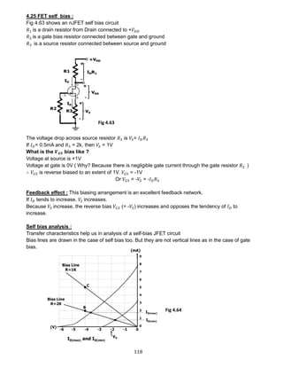 118
4.25 FET self bias :
Fig 4.63 shows an nJFET self bias circuit
𝑅1 is a drain resistor from Drain connected to +𝑉𝐷𝐷
𝑅2 is a gate bias resistor connected between gate and ground
𝑅3 is a source resistor connected between source and ground
The voltage drop across source resistor 𝑅3 is 𝑉𝑆= 𝐼 𝐷 𝑅3
If 𝐼 𝐷= 0.5mA and 𝑅3 = 2k, then 𝑉𝑆 = 1V
What is the 𝑽 𝑮𝑺 bias like ?
Voltage at source is +1V
Voltage at gate is 0V ( Why? Because there is negligible gate current through the gate resistor 𝑅2 )
∴ 𝑉𝐺𝑆 is reverse biased to an extent of 1V. 𝑉𝐺𝑆 = -1V
Or 𝑉𝐺𝑆 = -𝑉𝑆 = -𝐼 𝐷 𝑅3
Feedback effect : This biasing arrangement is an excellent feedback network.
If 𝐼 𝐷 tends to increase, 𝑉𝑆 increases.
Because 𝑉𝑆 increase, the reverse bias 𝑉𝐺𝑆 (= -𝑉𝑆) increases and opposes the tendency of 𝐼 𝐷 to
increase.
Self bias analysis :
Transfer characteristics help us in analysis of a self-bias JFET circuit
Bias lines are drawn in the case of self bias too. But they are not vertical lines as in the case of gate
bias.
Fig 4.63
Fig 4.64
 